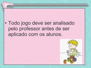 Todo jogo deve ser analisado pelo professor antes de ser aplicado com os alunos. 