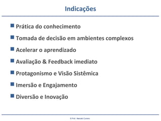 © Prof.: Marcelo Cursino
Indicações
 Prática do conhecimento
 Tomada de decisão em ambientes complexos
 Acelerar o aprendizado
 Avaliação & Feedback imediato
 Protagonismo e Visão Sistêmica
 Imersão e Engajamento
 Diversão e Inovação
 