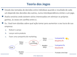 © Prof.: Marcelo Cursino
Teoria dos Jogos
 Estudo das tomadas de decisões entre indivíduos quando o resultado de cada
um depende das decisões dos outros, numa interdependência similar a um jogo.
 Avalia cenários onde existem vários interessados em otimizar os próprios
ganhos, às vezes em conflito entre si.
 Ex.: Você tem dúvidas sobre qual ação tomar para aumentar o seu lucro de sua
empresa:
a. Reduzir o preço
b. Lançar outro produto
c. Fazer uma campanha de marketing
 