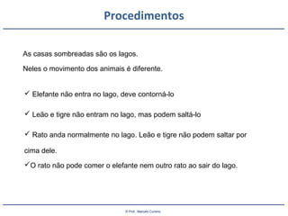 © Prof.: Marcelo Cursino
Procedimentos
As casas sombreadas são os lagos.
Neles o movimento dos animais é diferente.
 Elefante não entra no lago, deve contorná-lo
 Leão e tigre não entram no lago, mas podem saltá-lo
 Rato anda normalmente no lago. Leão e tigre não podem saltar por
cima dele.
O rato não pode comer o elefante nem outro rato ao sair do lago.
 