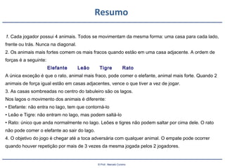 © Prof.: Marcelo Cursino
Resumo
1. Cada jogador possui 4 animais. Todos se movimentam da mesma forma: uma casa para cada lado,
frente ou trás. Nunca na diagonal.
2. Os animais mais fortes comem os mais fracos quando estão em uma casa adjacente. A ordem de
forças é a seguinte:
Elefante Leão Tigre Rato
A única exceção é que o rato, animal mais fraco, pode comer o elefante, animal mais forte. Quando 2
animais de força igual estão em casas adjacentes, vence o que tiver a vez de jogar.
3. As casas sombreadas no centro do tabuleiro são os lagos.
Nos lagos o movimento dos animais é diferente:
• Elefante: não entra no lago, tem que contorná-lo
• Leão e Tigre: não entram no lago, mas podem saltá-lo
• Rato: único que anda normalmente no lago. Leões e tigres não podem saltar por cima dele. O rato
não pode comer o elefante ao sair do lago.
4. O objetivo do jogo é chegar até a toca adversária com qualquer animal. O empate pode ocorrer
quando houver repetição por mais de 3 vezes da mesma jogada pelos 2 jogadores.
 