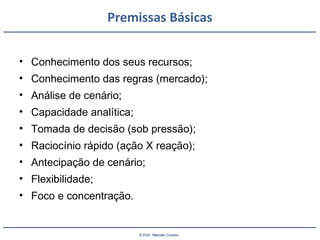 © Prof.: Marcelo Cursino
Premissas Básicas
• Conhecimento dos seus recursos;
• Conhecimento das regras (mercado);
• Análise de cenário;
• Capacidade analítica;
• Tomada de decisão (sob pressão);
• Raciocínio rápido (ação X reação);
• Antecipação de cenário;
• Flexibilidade;
• Foco e concentração.
 