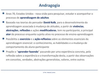© Prof.: Marcelo Cursino
Andragogia
 Anos 70, Estados Unidos - nova visão para pesquisar, estudar e acompanhar o
processo de aprendizagem de adultos
 Baseada nas teorias do pensador David Kolb, para o desenvolvimento da
aprendizagem associada à mudança de atitudes, a partir de vivências,
abstrações, reflexões e ações modificadoras, tem no participante, o principal
ator do processo enquanto sujeito ativo no processo de ensino-aprendizagem
 Possibilita o exercício e a ação-reflexiva sobre os elementos essenciais da
aprendizagem vivencial: o conhecimento, as habilidades e a mudança de
comportamento do aluno-participante
 Propõe o “aprender fazendo” passando por uma experiência concreta, pela
reflexão sobre a experiência e a transformação desta, a partir das observações
em conceitos, verdades, abstrações generalistas, valores, entre outros
 