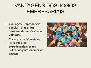 VANTAGENS DOS JOGOS
EMPRESARIAIS
• Os Jogos Empresariais
simulam diferentes
cenários de negócios da
vida real.
• Os jogos de tabuleiro e
as atividades
experimentais eram
utilizadas para ensinar os
alunos.
 