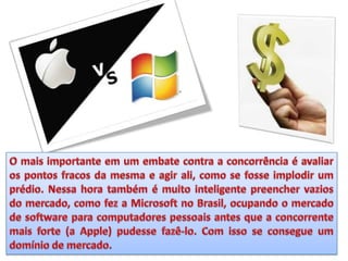 O mais importante em um embate contra a concorrência é avaliar os pontos fracos da mesma e agir ali, como se fosse implodir um prédio. Nessa hora também é muito inteligente preencher vazios do mercado, como fez a Microsoft no Brasil, ocupando o mercado de software para computadores pessoais antes que a concorrente mais forte (a Apple) pudesse fazê-lo. Com isso se consegue um domínio de mercado.
