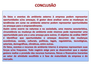 CONCLUSÃOOs fatos e eventos do ambiente externo à empresa podem representar oportunidades e/ou ameaças. O gestor deve analisar como as mudanças ou tendências em curso no ambiente externo podem representar oportunidades ou ameaças para o empreendimento.Assim como ocorre na natureza e na sociedade, uma mesma característica, circunstância ou mudança do ambiente onde vivemos pode representar uma oportunidade para uns e uma ameaça para outros. O objetivo da análise SWOT é identificar que oportunidades e ameaças decorrem das mudanças econômicas, sociais, culturais, políticas, legais, regulatórias, tecnológicas, setoriais, demográficas, climáticas, entre outras.Os fatos, eventos e recursos do ambiente interno à empresa representam suas forças e/ou fraquezas. Todo negócio exige para se desenvolver que a equipe gestora realize a provisão dos recursos humanos, físicos e financeiros inerentes ao setor de atividade escolhido e à fase de maturidade da empresa e do mercado.