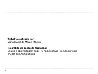 Trabalho realizado por:Maria Isabel de Morais RibeiroNo âmbito da acção de formação:Ensino e aprendizagem com TIC na Educação Pré-Escolar e no 1ºCiclo do Ensino Básico