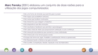 Marc Prensky (2001) elaborou um conjunto de doze razões para a
utilização dos jogos computorizados:

              • São uma forma de diversão que permite gozo e prazer;
              • Têm regras que possibilitam estrutura;
              • Têm metas que facilitam motivação;
              • São interactivos que obrigam a trabalhar;
              • São adaptativos que dão evolução;
              • Têm resultados e feedback que permitem aprendizagem;
              • Têm vários níveis de vitória que proporcionam satisfação e auto-confiança;
              • Têm resolução de problemas que aumenta a nossa criatividade;
              • Têm interacção e isso simula grupos sociais;
              • Os jogos são forma de jogar. Possibilita a participação intensa e apaixonada;
              • Têm Representação e História e isso gera emoção;
              • Têm Conflito, Competição, Desafio, Oposição e isso dá Adrenalina.
 
