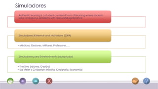 Simuladores
 Authentic learning is a student-centered form of learning where students
 solve ambiguous problems with real-world significance




 Simuladores (Kirriemuir and McFarlane (2004)



 •Médicos, Gestores, Militares, Professores, …



 Simuladores para Entretenimento (adaptados)



 •The Sims (Idioma, Gestão)
 •Sid Meier’s Civilization (História, Geografia, Economia)
 