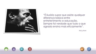 “É ilusório supor que existe qualquer
diferença básica entre
entretenimento e educação.
Sempre foi verdade que tudo o que
agrada ensina mais eficazmente”.
                               McLuhan
 