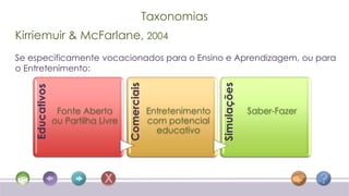 Taxonomias
Kirriemuir & McFarlane, 2004
Se especificamente vocacionados para o Ensino e Aprendizagem, ou para
o Entretenimento:




                                                                   Simulações
                                     Comerciais
    Educativos




                  Fonte Aberta                    Entretenimento                Saber-Fazer
                 ou Partilha Livre                com potencial
                                                    educativo
 