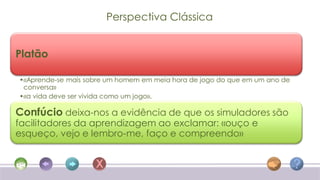 Perspectiva Clássica


Platão

•«Aprende-se mais sobre um homem em meia hora de jogo do que em um ano de
 conversa»
•«a vida deve ser vivida como um jogo».

Confúcio deixa-nos a evidência de que os simuladores são
facilitadores da aprendizagem ao exclamar: «ouço e
esqueço, vejo e lembro-me, faço e compreendo»
 