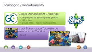 Formação / Recrutamento

        Global Management Challenge
        • Competição de estratégia de gestão:
          • (30 países)
          • Desde 1980 – 400 mil participantes

        Stock Ticker – Jogo Tabuleiro de
        mercado de Capitais
        • Sims 3
 
