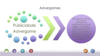 Advergames


                           Advergame é a junção
                                   dos termos
                                 advertisement

Publicidade                (publicidade) e games
                             (jogos). As empresas
                           utilizam os advergames
                             para associar as suas
Advergame                  marcas com diversão. O
                            entretenimento é uma
                           das principais formas de
                            conquistar a atenção
                                  das pessoas.
 