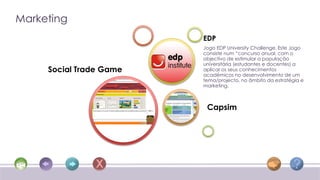 Marketing
                         EDP
                         Jogo EDP University Challenge. Este Jogo
                         consiste num “concurso anual, com o
                         objectivo de estimular a população
                         universitária (estudantes e docentes) a
     Social Trade Game   aplicar os seus conhecimentos
                         académicos no desenvolvimento de um
                         tema/projecto, no âmbito da estratégia e
                         marketing.



                          Capsim
 