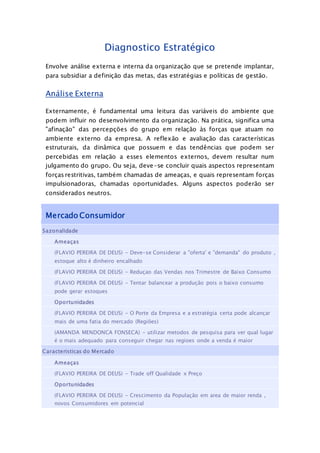 Diagnostico Estratégico
Envolve análise externa e interna da organização que se pretende implantar,
para subsidiar a definição das metas, das estratégias e políticas de gestão.
Análise Externa
Externamente, é fundamental uma leitura das variáveis do ambiente que
podem influir no desenvolvimento da organização. Na prática, significa uma
"afinação" das percepções do grupo em relação às forças que atuam no
ambiente externo da empresa. A reflexão e avaliação das características
estruturais, da dinâmica que possuem e das tendências que podem ser
percebidas em relação a esses elementos externos, devem resultar num
julgamento do grupo. Ou seja, deve-se concluir quais aspectos representam
forças restritivas, também chamadas de ameaças, e quais representam forças
impulsionadoras, chamadas oportunidades. Alguns aspectos poderão ser
considerados neutros.
Mercado Consumidor
Sazonalidade
Ameaças
(FLAVIO PEREIRA DE DEUS) - Deve-se Considerar a "oferta' e "demanda" do produto ,
estoque alto é dinheiro encalhado
(FLAVIO PEREIRA DE DEUS) - Reduçao das Vendas nos Trimestre de Baixo Consumo
(FLAVIO PEREIRA DE DEUS) - Tentar balancear a produção pois o baixo consumo
pode gerar estoques
Oportunidades
(FLAVIO PEREIRA DE DEUS) - O Porte da Empresa e a estratégia certa pode alcançar
mais de uma fatia do mercado (Regiões)
(AMANDA MENDONCA FONSECA) - utilizar metodos de pesquisa para ver qual lugar
é o mais adequado para conseguir chegar nas regioes onde a venda é maior
Caracteristicas do Mercado
Ameaças
(FLAVIO PEREIRA DE DEUS) - Trade off Qualidade x Preço
Oportunidades
(FLAVIO PEREIRA DE DEUS) - Crescimento da População em area de maior renda ,
novos Consumidores em potencial
 
