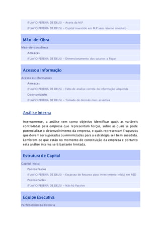 (FLAVIO PEREIRA DE DEUS) - Avaria da M.P
(FLAVIO PEREIRA DE DEUS) - Capital investido em M.P sem retorno imediato
Mão-de-Obra
Mao-de-obra direta
Ameaças
(FLAVIO PEREIRA DE DEUS) - Dimensionamento dos salarios a Pagar
Acesso a Informação
Acesso as informacoes
Ameaças
(FLAVIO PEREIRA DE DEUS) - Falta de analise correta da informação adquirida
Oportunidades
(FLAVIO PEREIRA DE DEUS) - Tomada de decisão mais assertiva
Análise Interna
Internamente, a análise tem como objetivo identificar quais as variáveis
controladas pela empresa que representam forças, sobre as quais se pode
potencializar o desenvolvimento da empresa, e quais representam fraquezas
que devem ser superadas ou minimizadas para a estratégia ser bem sucedida.
Lembrem-se que estão no momento de constituição da empresa e portanto
esta análise interna será bastante limitada.
Estrutura de Capital
Capital inicial
Pontos Fracos
(FLAVIO PEREIRA DE DEUS) - Escassez do Recurso para investimento inicial em P&D
Pontos Fortes
(FLAVIO PEREIRA DE DEUS) - Não há Passivo
Equipe Executiva
Perfil tecnico da diretoria
 