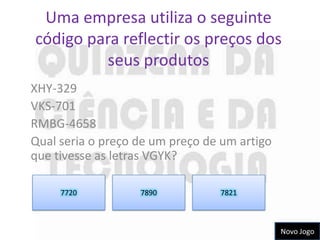Uma empresa utiliza o seguinte
código para reflectir os preços dos
         seus produtos
XHY-329
VKS-701
RMBG-4658
Qual seria o preço de um preço de um artigo
que tivesse as letras VGYK?

     7720          7890          7821



                                              Novo Jogo
 