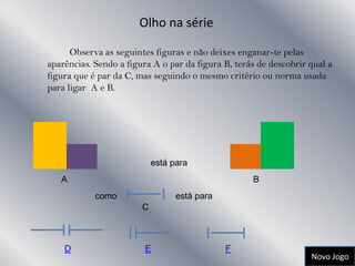 Olho na série

      Observa as seguintes figuras e não deixes enganar-te pelas
aparências. Sendo a figura A o par da figura B, terás de descobrir qual a
figura que é par da C, mas seguindo o mesmo critério ou norma usada
para ligar A e B.




                            está para
   A                                                B
            como                  está para
                        C



    D                    E                    F
                                                                   Novo Jogo
 