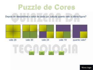 Depois de descobrires o valor de cada cor, calcula quanto vale a última figura?




   vale 28         vale 30         vale 24          vale 19      quanto vale?




                        11        12         13      14




                                                                          Novo Jogo
 