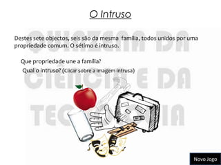 O Intruso

Destes sete objectos, seis são da mesma família, todos unidos por uma
propriedade comum. O sétimo é intruso.

  Que propriedade une a família?
  Qual o intruso? (Clicar sobre a imagem intrusa)




                                                                   Novo Jogo
 