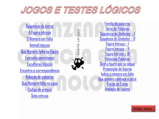 Família de palavras
    Sequência de letras
                                                      Série de Palavras
      A Figura intrusa




                              Escolhe um jogo
                                                 Sequência de Símbolos – I
     O Número em falta                           Sequência de Símbolos – II
       Animal intruso                                 Figura Intrusa – I
                                                      Figura Intrusa – II
 Que Número falta na figura
                                                     Figura Intrusa – III
   Estranho parentesco                               Relaciona Palavras
     Esculturas lógicas                          Qual a figura que se segue
Encontra a correspondência                          Proposição de figuras
                                                  Indica o número em falta
    Relação de palavras                         Que número continua a série
 Que Número falta na casa                              Puzzle de Cores
     Código de preços                                Analogia de figuras
        Seta intrusa

                                                                        Voltar atrás
 