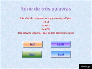 Esta série de três palavras segue uma regra lógica:
                        TRENS
                        MALAS
                        MAIOR
Das palavras seguintes, qual poderá continuar a série:



           PARTI                      CALMA



          BOIÃO                       AULAS




                                                         Novo Jogo
 