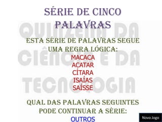 Série de cinco
      palavras
Esta série de palavras segue
      uma regra lógica:
           MACACA
           ACATAR
           CÍTARA
           ISAÍAS
           SAÍSSE

Qual das palavras seguintes
   pode continuar a série:
           OUTROS              Novo Jogo
 