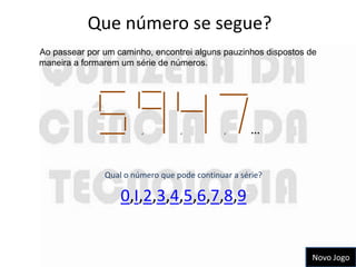 Que número se segue?
Ao passear por um caminho, encontrei alguns pauzinhos dispostos de
maneira a formarem um série de números.




               ,        ,         ,           ,     …


               Qual o número que pode continuar a série?

                   0,I,2,3,4,5,6,7,8,9


                                                                 Novo Jogo
 