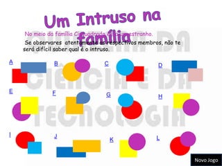 No meio da família Cirquadrado está um estranho.
     Se observares atentamente os respectivos membros, não te
    será difícil saber qual é o intruso.

A              B                 C                     D



E             F                   G                    H




I              J
                                     K                 L


                                                                Novo Jogo
 