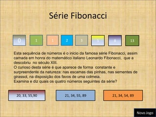 Série Fibonacci

  0         1        1       2        3       5         8         13


Esta sequência de números é o inicio da famosa série Fibonacci, assim
camada em honra do matemático italiano Leonardo Fibonacci, que a
descobriu no século XIII.
O curioso desta série é que aparece de forma constante e
surpreendente da natureza: nas escamas das pinhas, nas sementes de
girassol, na disposição dos favos de uma colmeia.
Examina e diz quais os quatro números seguintes da série?


 20, 33, 55,90              21, 34, 55, 89             21, 34, 54, 89



                                                                        Novo Jogo
 