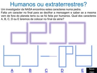 Humanos ou extraterrestres?
Um investigador da NASA encontrou estes caracteres numa pedra.
Falta um caracter no final para se decifrar a mensagem e saber se a mesma
vem de fora do planeta terra ou se foi feita por humanos. Qual dos caracteres
A, B, C, D ou E teremos de colocar no final da série?




                                                                       Novo
       A              B            C            D                E     Jogo
 