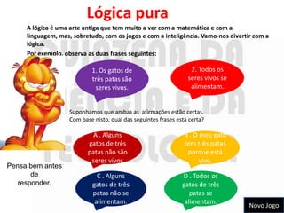 Lógica pura
     A lógica é uma arte antiga que tem muito a ver com a matemática e com a
     linguagem, mas, sobretudo, com os jogos e com a inteligência. Vamo-nos divertir com a
     lógica.
     Por exemplo, observa as duas frases seguintes:

                           1. Os gatos de                         2. Todos os
                           três patas são                        seres vivos se
                            seres vivos.                          alimentam.


                   Suponhamos que ambas as afirmações estão certas.
                   Com base nisto, qual das seguintes frases está certa?

                            A . Alguns                          B . O meu gato
                          gatos de três                         tem três patas
                          patas não são                          porque está
                           seres vivos                                vivo.
Pensa bem antes
       de                     C . Alguns                       D . Todos os
   responder.               gatos de três                      gatos de três
                            patas não se                          patas se
                             alimentam.                         alimentam.
                                                                                   Novo Jogo
 