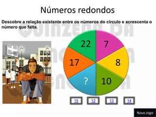Números redondos
Descobre a relação existente entre os números do círculo e acrescenta o
número que falta.



                                       22        7
                               17                         8
                                       ?         10
                                  15        12       13       14


                                                                   Novo Jogo
 