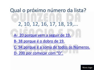Qual o próximo número da lista?

      2, 10, 12, 16, 17, 18, 19,...
•   A- 20 porque vem a seguir de 19.
•   B- 38 porque é o dobro de 19.
•   C- 94 porque é a soma de todos os Números.
•   D- 200 por começar com “D”.


                                         Novo Jogo
 