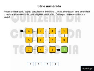 Série numerada
Podes utilizar lápis, papel, calculadora, borracha… mas, sobretudo, tens de utilizar
o melhor instrumento de que dispões: o cérebro. Com que número continua a
série?




                  … 3          .…       0   .…   4       .…   1




                                                              …
                       5       .…       2   .…   6       .…   3
                       …




                       7       .…       4   .…   8       .    ?



                           6        5        7       4
                                                                            Novo Jogo
 