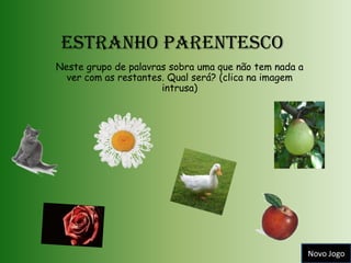 Estranho Parentesco
Neste grupo de palavras sobra uma que não tem nada a
  ver com as restantes. Qual será? (clica na imagem
                      intrusa)




                                                       Novo Jogo
 