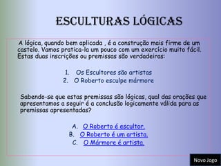 Esculturas Lógicas
A lógica, quando bem aplicada , é a construção mais firme de um
castelo. Vamos pratica-la um pouco com um exercício muito fácil.
Estas duas inscrições ou premissas são verdadeiras:

                1. Os Escultores são artistas
               2. O Roberto esculpe mármore

Sabendo-se que estas premissas são lógicas, qual das orações que
apresentamos a seguir é a conclusão logicamente válida para as
premissas apresentadas?

                  A. O Roberto é escultor.
                 B. O Roberto é um artista.
                  C. O Mármore é artista.

                                                             Novo Jogo
 
