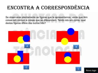 Encontra a correspondência
Se observares atentamente as figuras que te apresentamos, verás que têm
coisas em comum e coisas que as diferenciam. Tendo isto em conta, qual
destas figuras difere das outras três?




                  A                                         B




                 C
                                                                C
                                                                     Novo Jogo
 