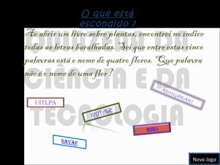 O que está escondido ? Ao abrir um livro sobre plantas, encontrei no índice todas as letras baralhadas. Sei que entre estas cinco palavras está o nome de quatro flores. Que palavra não é o nome de uma flor? Novo Jogo UITLPA ADMGARARI ROÍLI 