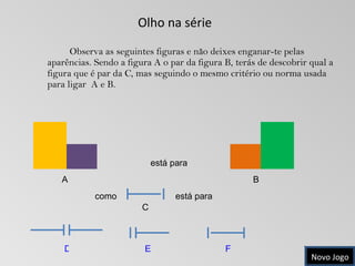 Olho na série  Observa as seguintes figuras e não deixes enganar-te pelas aparências. Sendo a figura A o par da figura B, terás de descobrir qual a figura que é par da C, mas seguindo o mesmo critério ou norma usada para ligar  A e B. A B está para  como C D E F está para  Novo Jogo 
