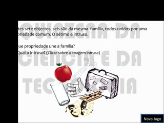 O Intruso Destes sete objectos, seis são da mesma  família, todos unidos por uma propriedade comum. O sétimo é intruso.  Que propriedade une a família? Qual o intruso?  (Clicar sobre a imagem intrusa) Novo Jogo 