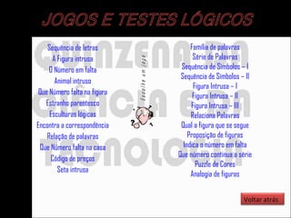 Sequência de letras A Figura intrusa O Número em falta Animal intruso Que Número falta na figura Estranho parentesco Esculturas lógicas Encontra a correspondência Relação de palavras Que Número falta na casa Código de preços Seta intrusa Família  de palavras Série de Palavras Sequência de Símbolos – I Sequência de Símbolos – II Figura Intrusa – I Figura Intrusa – II Figura Intrusa – III Relaciona Palavras Qual a figura que se segue Proposição de figuras Indica o número em falta Que número continua a série Puzzle de Cores Analogia de figuras Voltar atrás 