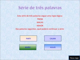 Esta série de três palavras segue uma regra lógica: TRENS MALAS MAIOR Das palavras seguintes, qual poderá continuar a série: PARTI CALMA BOIÃO AULAS Novo Jogo 