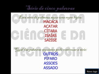 Série de cinco palavras  Esta série de palavras segue uma regra lógica: MACACA ACATAR CÍTARA ISAÍAS SAÍSSE Qual das palavras seguintes pode continuar a série: OUTROS PÍFARO ASSOES ASSADO Novo Jogo 