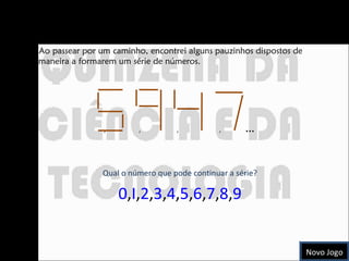 Que número se segue? Ao passear por um caminho, encontrei alguns pauzinhos dispostos de maneira a formarem um série de números. ,  ,  ,  ,  …   Qual o número que pode continuar a série? 0 , I , 2 , 3 , 4 , 5 , 6 , 7 , 8 , 9 Novo Jogo 