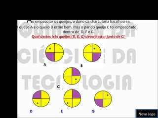 Queijos empacotados  A o empacotar os queijos, o dono da charcutaria baralhou-se.  O queijo A e o queijo B estão bem, mas o par do queijo C foi empacotado  dentro de  D, F e G.  Qual destes três queijos (D, E, G) deverá estar junto de C?  A C D E G B B Novo Jogo 