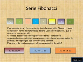 Série Fibonacci 0 1 1 2 3 5 8 13 Esta sequência de números é o inicio da famosa série Fibonacci, assim camada em honra do matemático italiano Leonardo Fibonacci,  que a descobriu  no século XIII. O curioso desta série é que aparece de forma  constante e surpreendente da natureza: nas escamas das pinhas, nas sementes de girassol, na disposição dos favos de uma colmeia. Examina e diz quais os quatro números seguintes da série? 21, 34, 54, 89  21, 34, 55, 89 20, 33, 55,90 Novo Jogo 