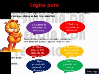 Lógica pura A lógica é uma arte antiga que tem muito a ver com a matemática e com a linguagem, mas, sobretudo, com os jogos e com a inteligência. Vamo-nos divertir com a lógica.  Por exemplo, observa as duas frases seguintes: Suponhamos que ambas as  afirmações estão certas. Com base nisto, qual das seguintes frases está certa? 1. Os gatos de três patas são seres vivos. 2. Todos os seres vivos se alimentam. A . Alguns gatos de três patas não são seres vivos B . O meu gato tem três patas porque está vivo. C . Alguns gatos de três patas não se alimentam. D . Todos os gatos de três patas se alimentam. Pensa bem antes de  responder. Novo Jogo 