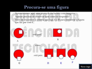 Apresentamos aqui uma prova de raciocínio com imagens. Apenas precisas de observar bem antes de responder. Tens de encontrar o critério que liga A a B para encontrar a figura que faz par com C. está para A B C como está para D E F Novo Jogo 